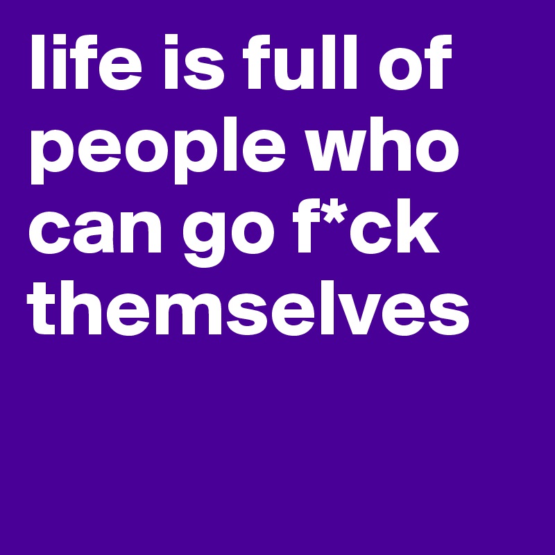 life is full of people who can go f*ck themselves

