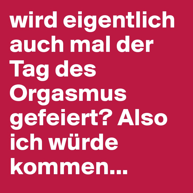 wird eigentlich auch mal der Tag des Orgasmus gefeiert? Also ich würde kommen...