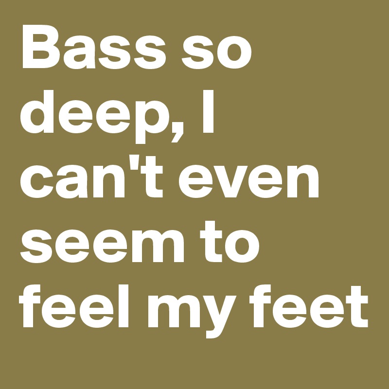 Bass so deep, I can't even seem to feel my feet