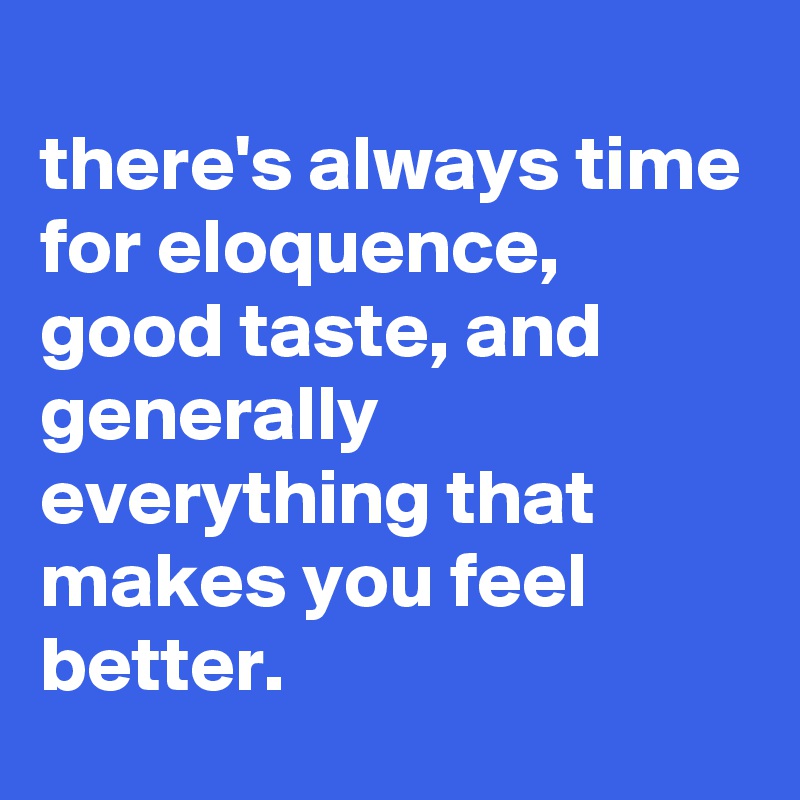 
there's always time for eloquence, good taste, and generally everything that makes you feel better.