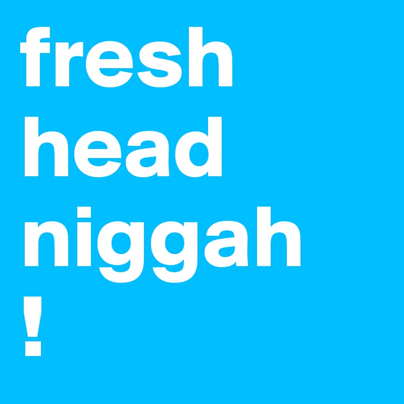 fresh head niggah
!