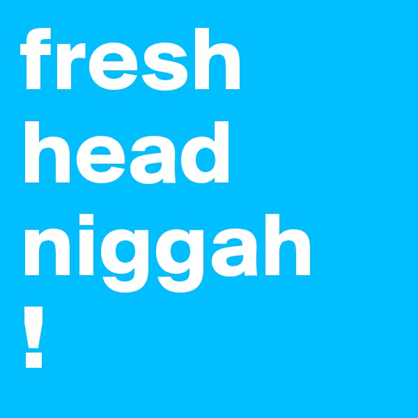fresh head niggah
!