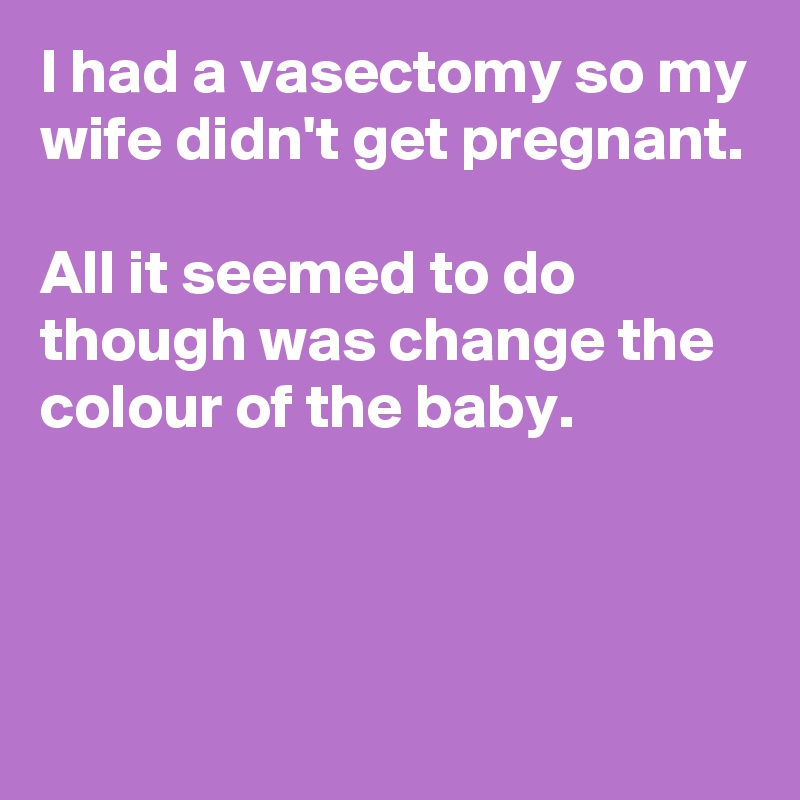 I had a vasectomy so my wife didn't get pregnant.

All it seemed to do  though was change the colour of the baby.



