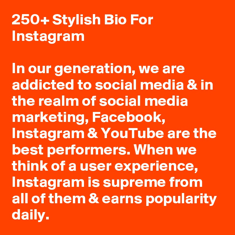 250+ Stylish Bio For Instagram

In our generation, we are addicted to social media & in the realm of social media marketing, Facebook, Instagram & YouTube are the best performers. When we think of a user experience, Instagram is supreme from all of them & earns popularity daily.