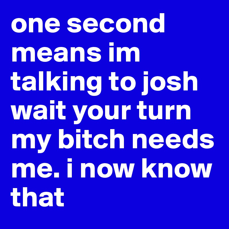 one second means im talking to josh wait your turn my bitch needs me. i now know that