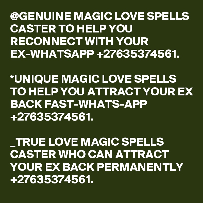 @GENUINE MAGIC LOVE SPELLS CASTER TO HELP YOU RECONNECT WITH YOUR EX-WHATSAPP +27635374561.

*UNIQUE MAGIC LOVE SPELLS TO HELP YOU ATTRACT YOUR EX BACK FAST-WHATS-APP +27635374561.

_TRUE LOVE MAGIC SPELLS CASTER WHO CAN ATTRACT YOUR EX BACK PERMANENTLY +27635374561.