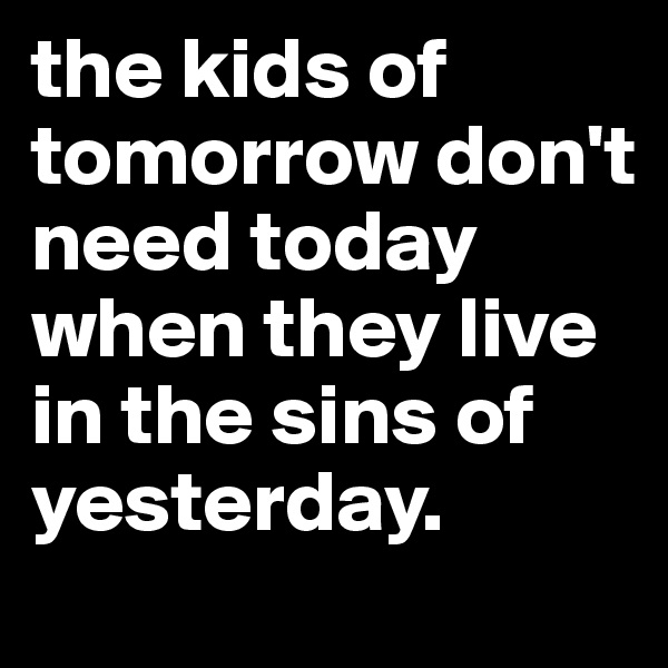 the kids of tomorrow don't need today when they live in the sins of yesterday.