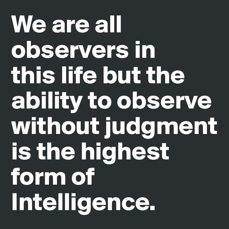 We are all observers in
this life but the ability to observe without judgment is the highest form of Intelligence.
