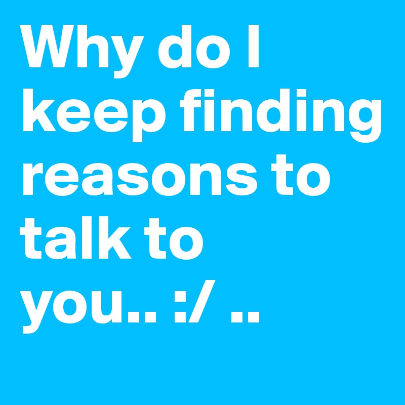 Why do I keep finding reasons to talk to you.. :/ .. 