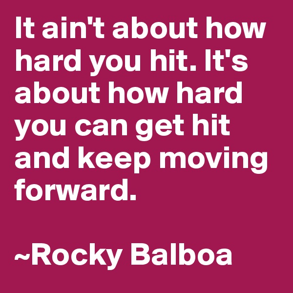 It ain't about how hard you hit. It's about how hard you can get hit and keep moving forward. 

~Rocky Balboa