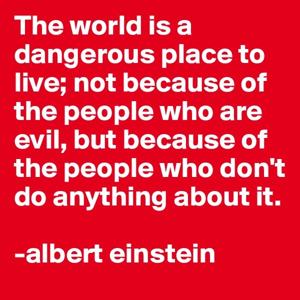The world is a dangerous place to live; not because of the people who are evil, but because of the people who don't do anything about it.

-albert einstein