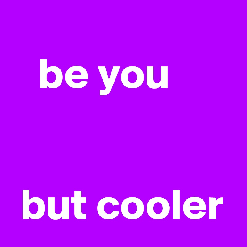   
   be you


 but cooler