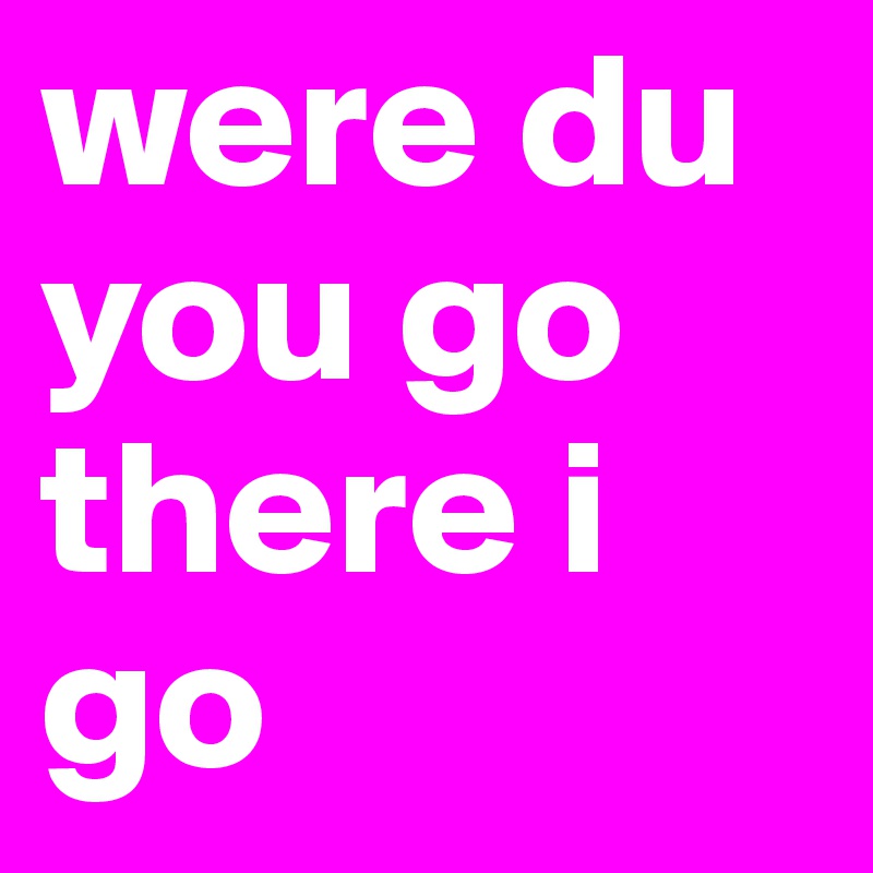 were du you go there i go