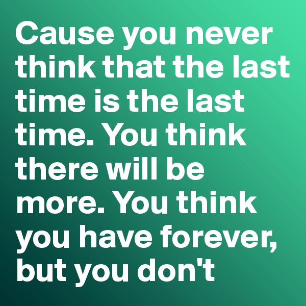 Cause you never think that the last time is the last time. You think there will be more. You think you have forever, but you don't 