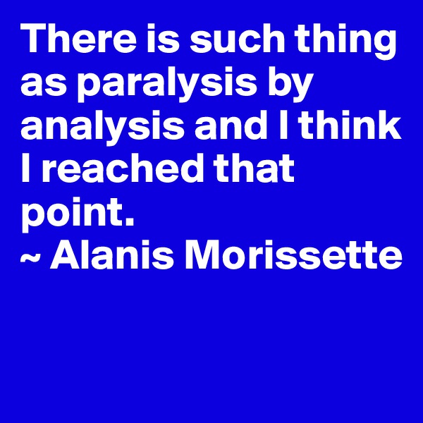 There is such thing as paralysis by analysis and I think I reached that point.
~ Alanis Morissette

