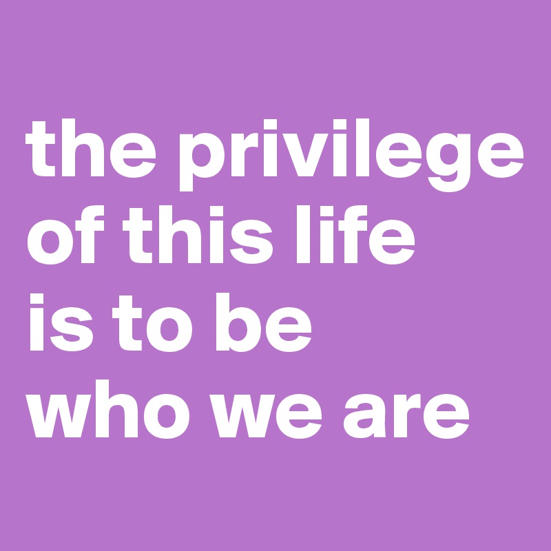 
the privilege of this life 
is to be 
who we are