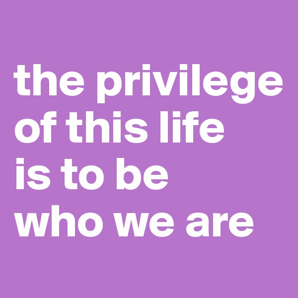 
the privilege of this life 
is to be 
who we are