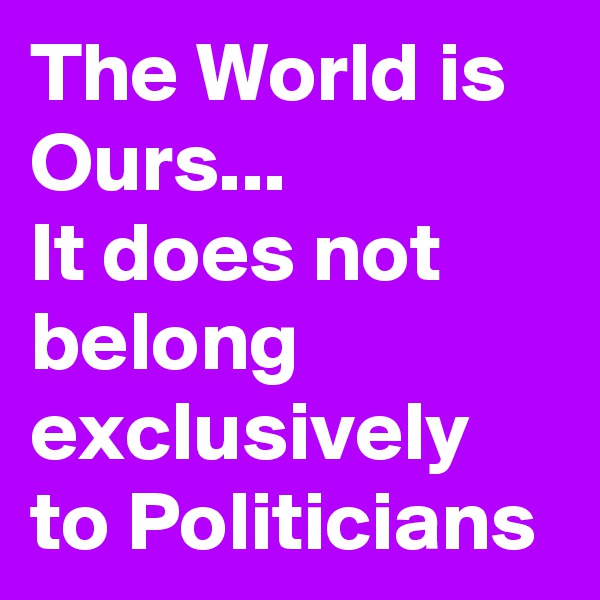 The World is Ours...
It does not
belong exclusively to Politicians