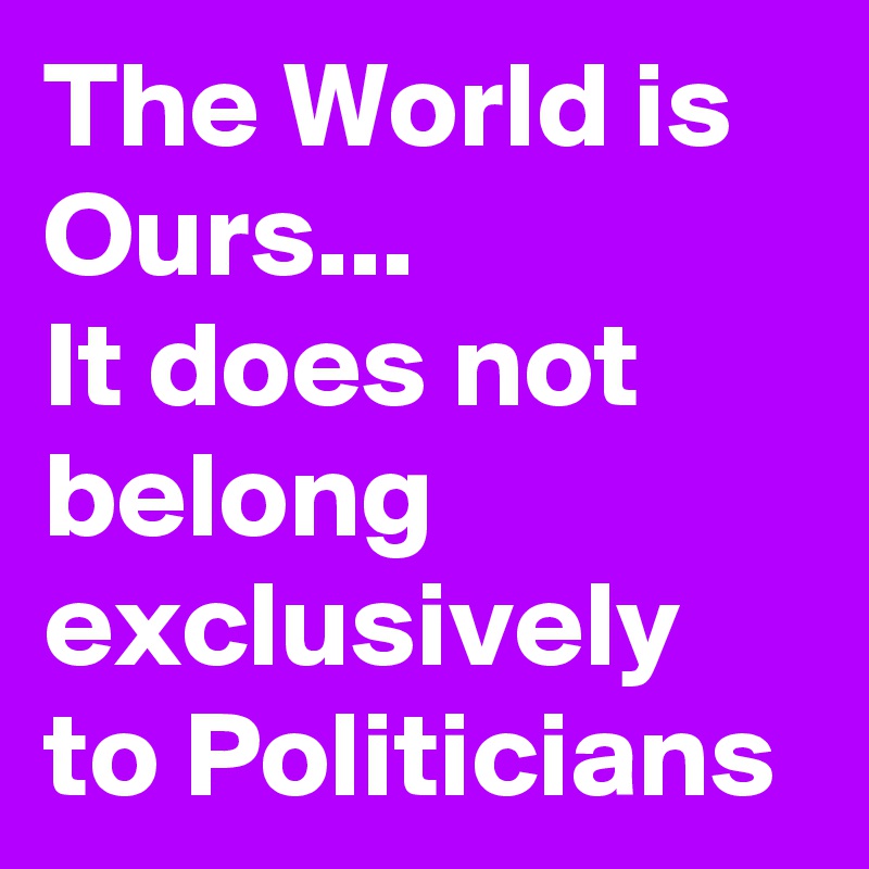 The World is Ours...
It does not
belong exclusively to Politicians