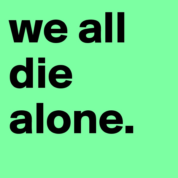 we all die alone.  