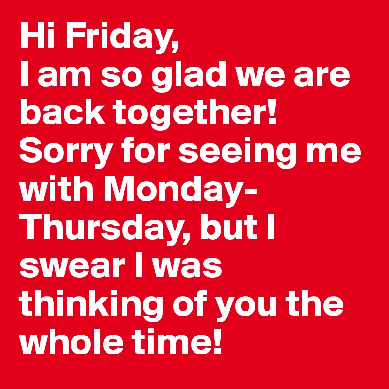 Hi Friday, 
I am so glad we are back together! Sorry for seeing me with Monday-Thursday, but I swear I was thinking of you the whole time!