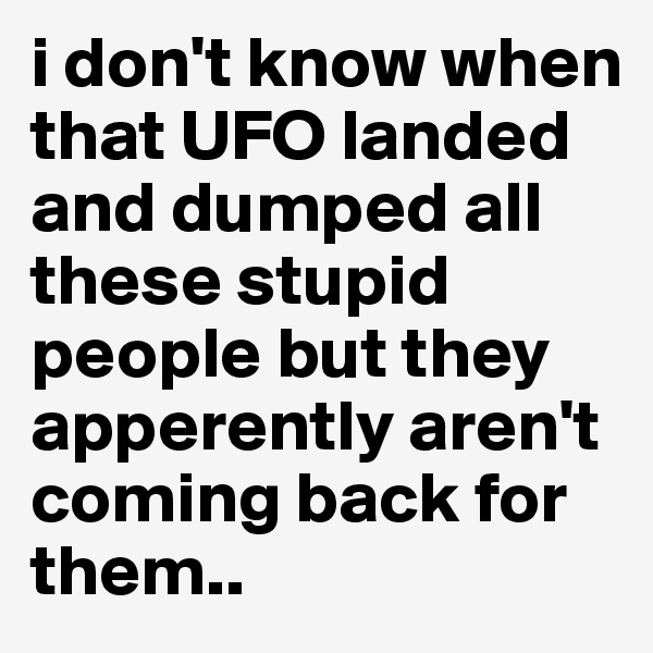 i don't know when that UFO landed and dumped all these stupid people but they apperently aren't coming back for them.. 