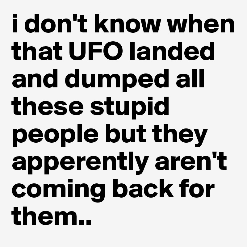 i don't know when that UFO landed and dumped all these stupid people but they apperently aren't coming back for them.. 