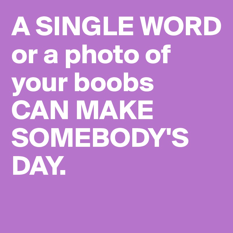 A SINGLE WORD or a photo of your boobs 
CAN MAKE SOMEBODY'S DAY.

