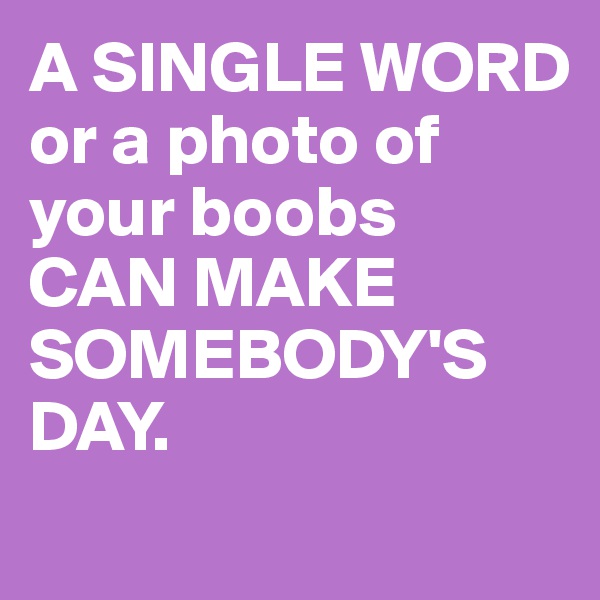 A SINGLE WORD or a photo of your boobs 
CAN MAKE SOMEBODY'S DAY.
