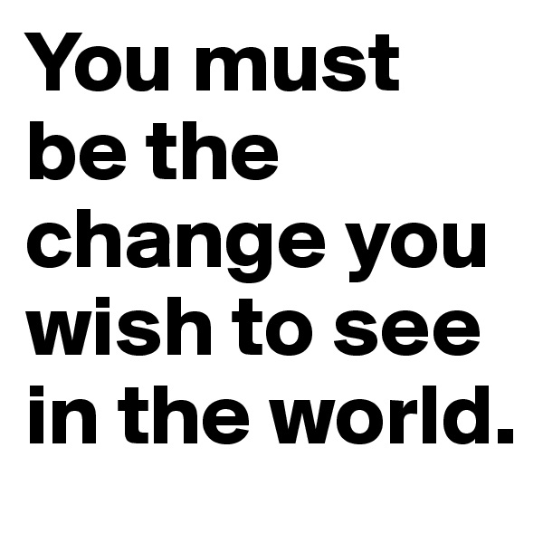 You must be the change you wish to see in the world. 