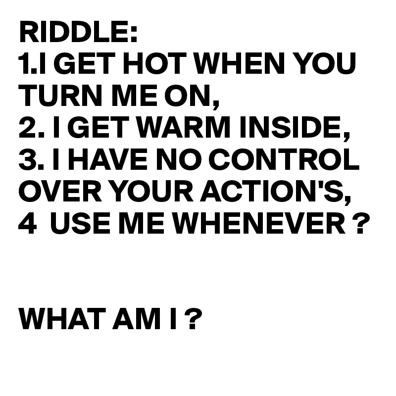 Riddle 1 I Get Hot When You Turn Me On 2 I Get Warm Inside 3 I Have No Control Over Your Action S 4 Use Me Whenever What Am I Post By Juneocallagh On Boldomatic