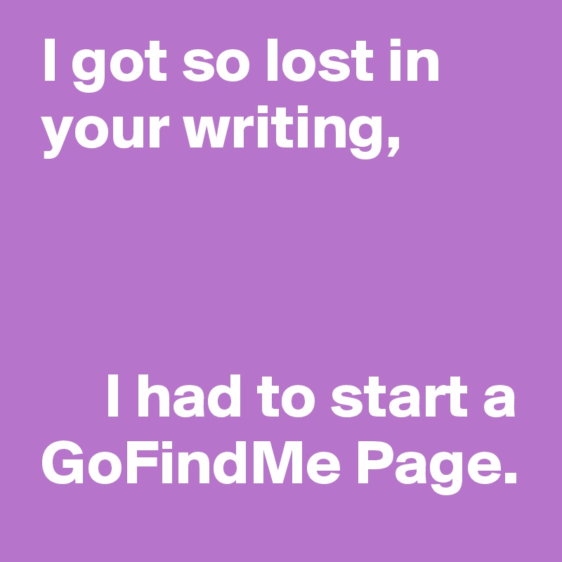  I got so lost in 
 your writing,



      I had to start a
 GoFindMe Page.