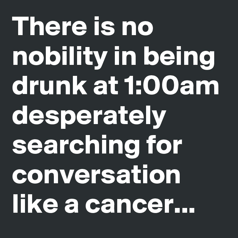 There is no nobility in being drunk at 1:00am desperately searching for conversation like a cancer...