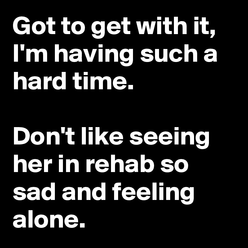 Got to get with it, I'm having such a hard time.

Don't like seeing her in rehab so sad and feeling alone. 