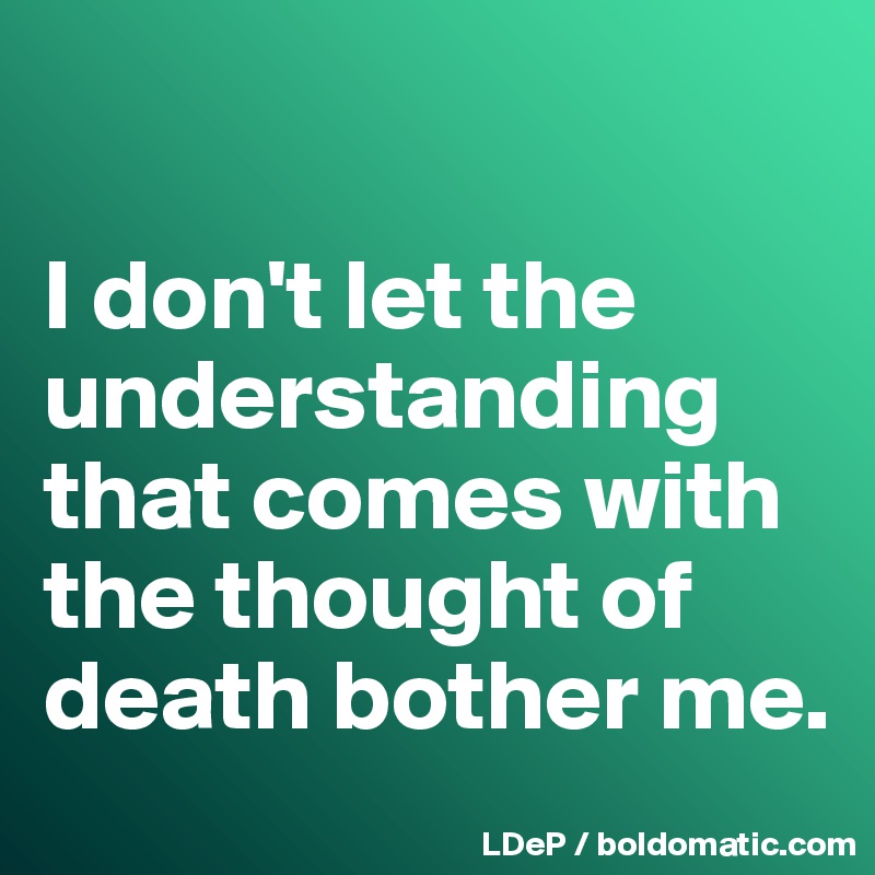 

I don't let the understanding that comes with the thought of death bother me. 