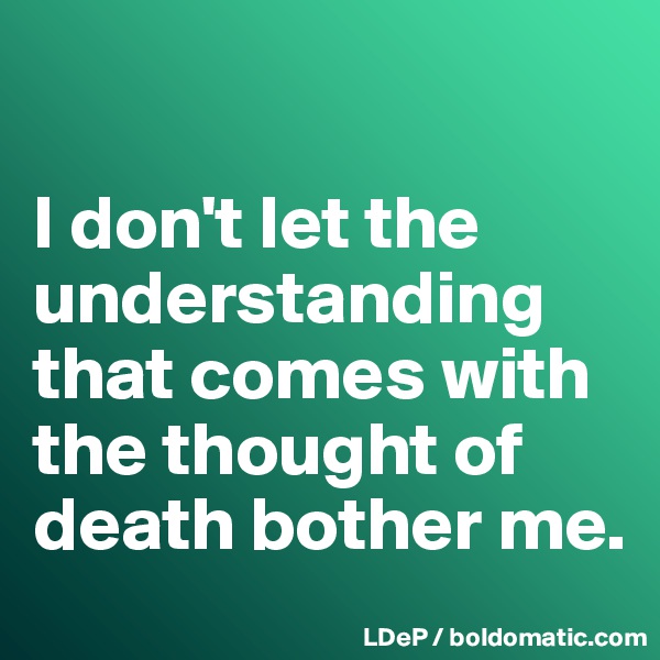 

I don't let the understanding that comes with the thought of death bother me. 