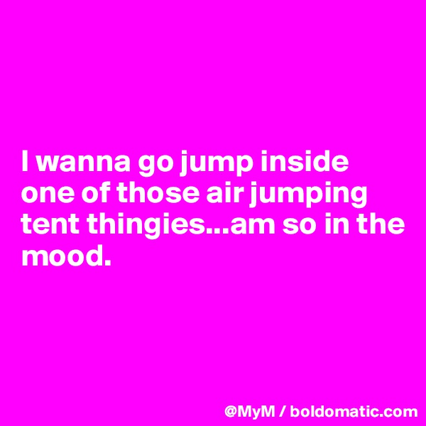 



I wanna go jump inside one of those air jumping tent thingies...am so in the mood.



