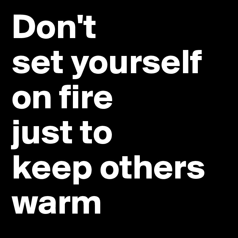 Don't 
set yourself on fire 
just to 
keep others warm