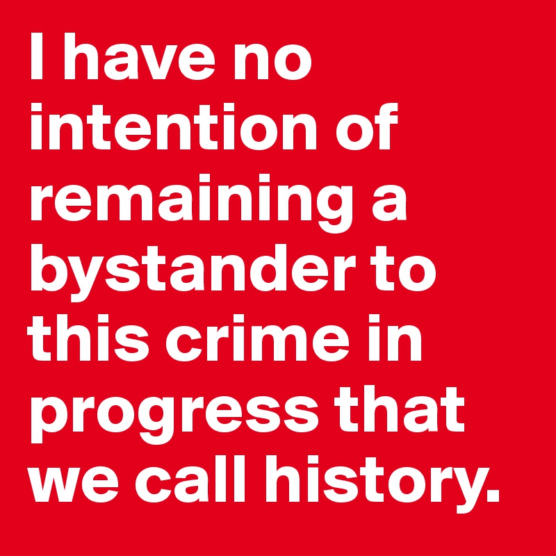 I have no intention of remaining a bystander to this crime in progress that we call history.