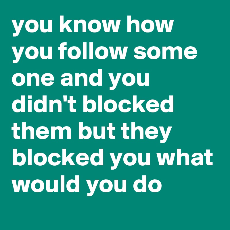 you know how you follow some one and you didn't blocked them but they blocked you what would you do