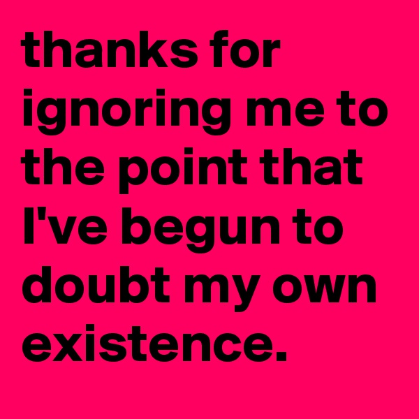thanks for ignoring me to the point that I've begun to doubt my own existence.