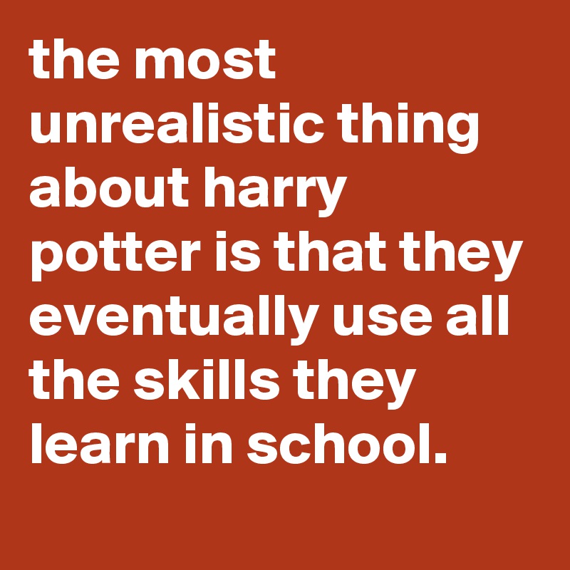 the most unrealistic thing about harry potter is that they eventually use all the skills they learn in school.