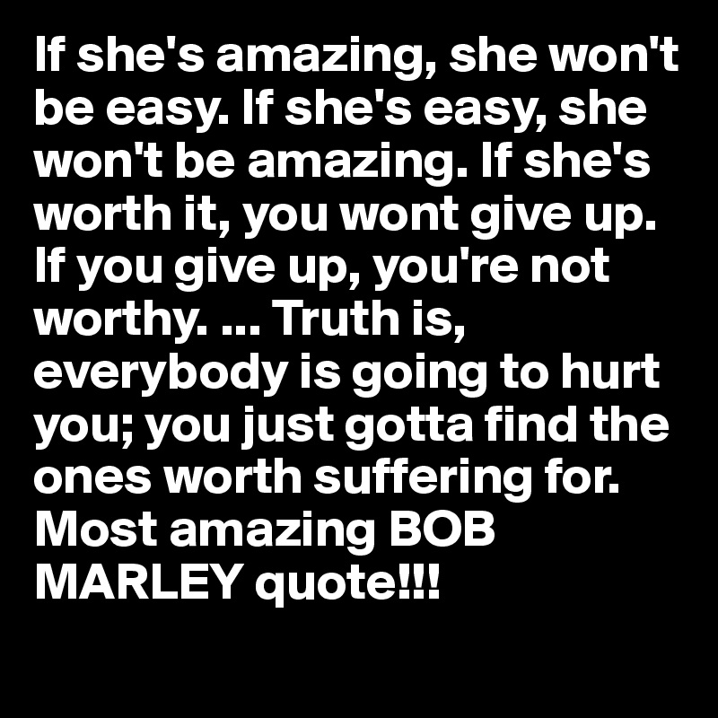 If she's amazing, she won't be easy. If she's easy, she won't be amazing. If she's worth it, you wont give up. If you give up, you're not worthy. ... Truth is, everybody is going to hurt you; you just gotta find the ones worth suffering for.
Most amazing BOB MARLEY quote!!!
