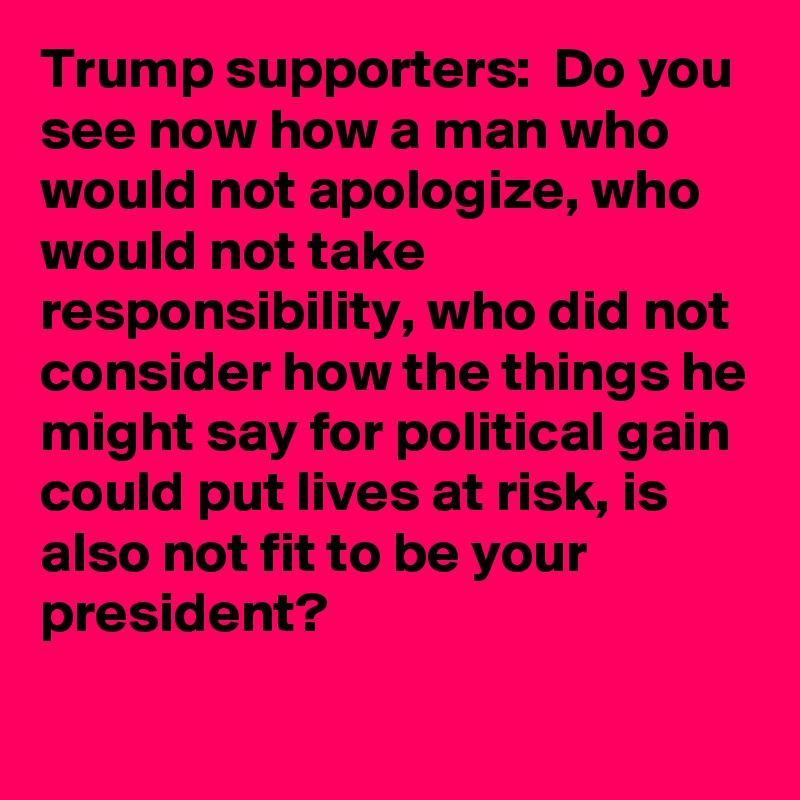 Trump supporters:  Do you see now how a man who would not apologize, who would not take responsibility, who did not consider how the things he might say for political gain could put lives at risk, is also not fit to be your president?
