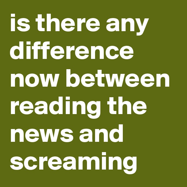 is there any difference now between reading the news and screaming