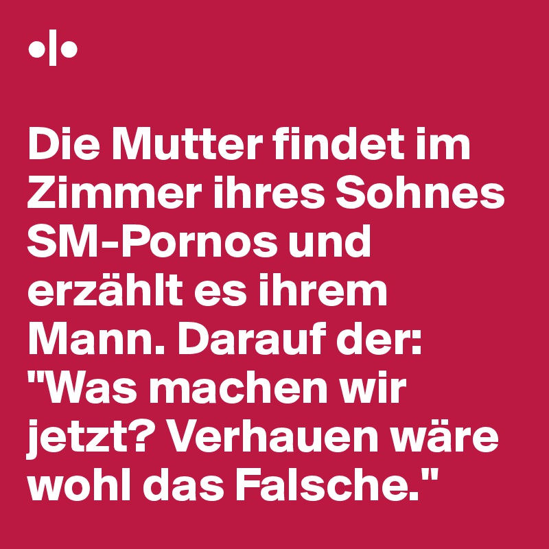 •|•

Die Mutter findet im Zimmer ihres Sohnes SM-Pornos und erzählt es ihrem Mann. Darauf der: "Was machen wir jetzt? Verhauen wäre wohl das Falsche."