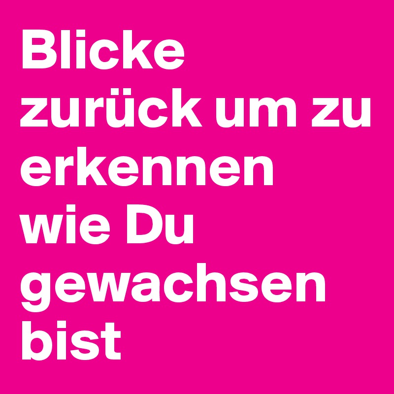 Blicke zurück um zu erkennen wie Du gewachsen bist