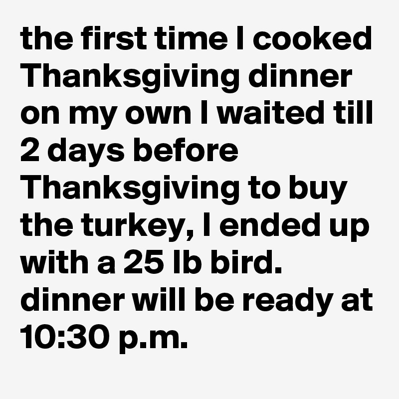 the first time I cooked Thanksgiving dinner on my own I waited till 2 days before Thanksgiving to buy the turkey, I ended up with a 25 lb bird. dinner will be ready at 10:30 p.m.