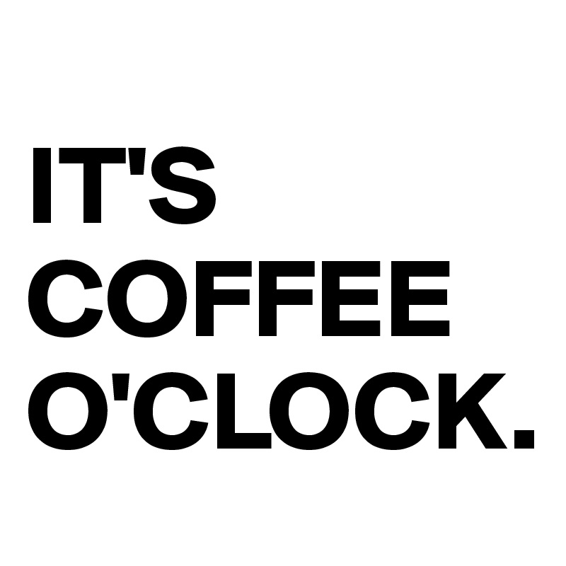 
IT'S COFFEE O'CLOCK.
