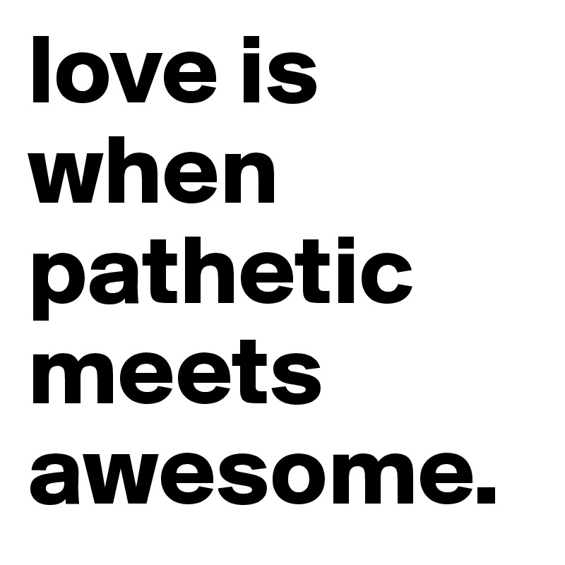 love is when pathetic meets awesome.